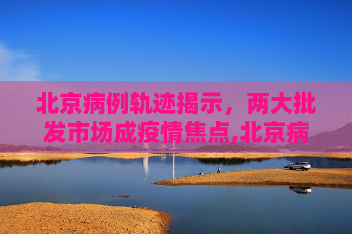 北京病例轨迹揭示，两大批发市场成疫情焦点,北京病例轨迹涉两大批发市场