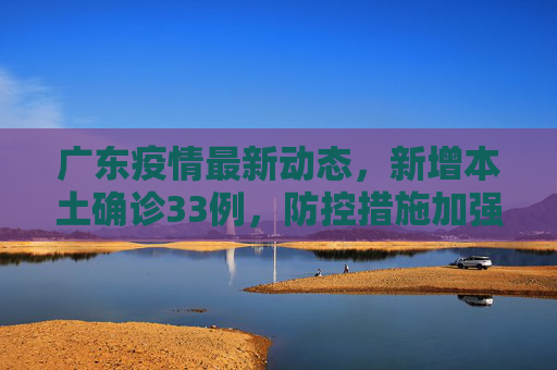 广东疫情最新动态，新增本土确诊33例，防控措施加强,广东增本土确诊33例