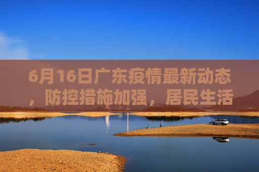 6月16日广东疫情最新动态，防控措施加强，居民生活有序,6月16广东最新疫情
