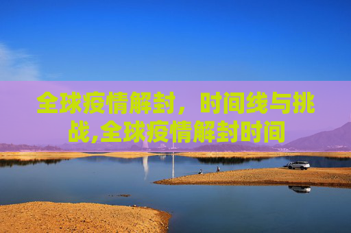 全球疫情解封，时间线与挑战,全球疫情解封时间