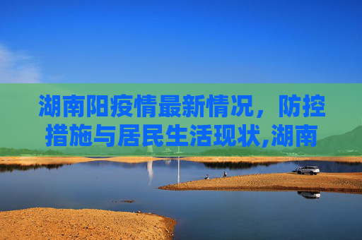 湖南阳疫情最新情况，防控措施与居民生活现状,湖南阳疫情最新情况