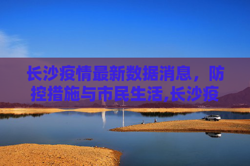 长沙疫情最新数据消息，防控措施与市民生活,长沙疫情最新数据消息