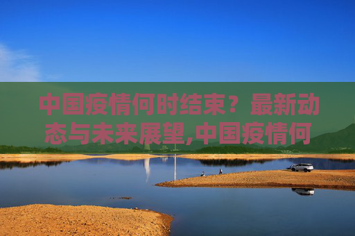 中国疫情何时结束？最新动态与未来展望,中国疫情何时结束？最新消息解读