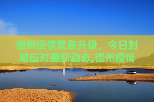 德州疫情紧急升级，今日封城应对最新动态,德州疫情最新消息今天封城了