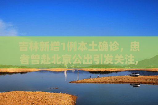 吉林新增1例本土确诊，患者曾赴北京公出引发关注,吉林新增1例本土确诊曾赴北京公出