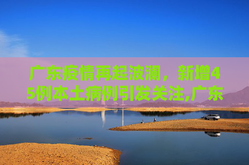 广东疫情再起波澜，新增45例本土病例引发关注,广东新增45例本土