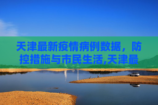 天津最新疫情病例数据，防控措施与市民生活,天津最新疫情病例数据