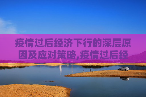 疫情过后经济下行的深层原因及应对策略,疫情过后经济下行的深层原因及应对策略