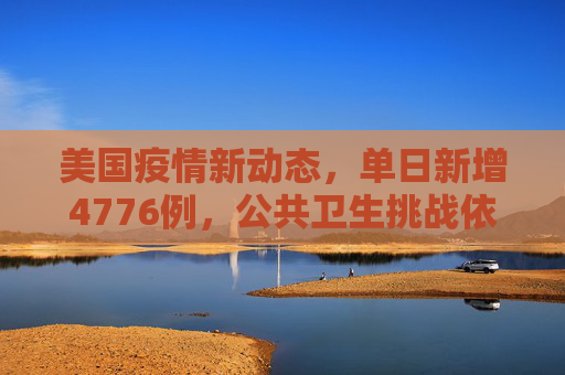 美国疫情新动态，单日新增4776例，公共卫生挑战依旧严峻,美国新增4776例