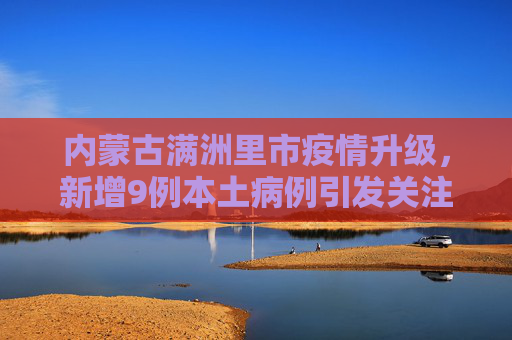 内蒙古满洲里市疫情升级，新增9例本土病例引发关注,内蒙古满洲里新增9例本土病例