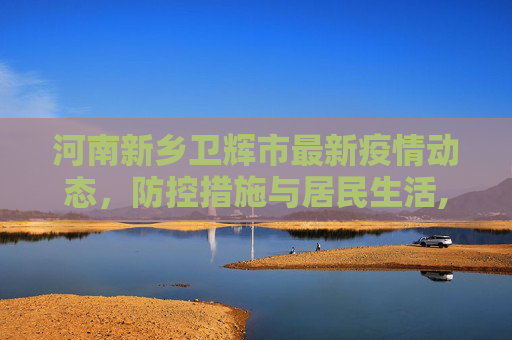 河南新乡卫辉市最新疫情动态，防控措施与居民生活,河南新乡卫辉市最新疫情