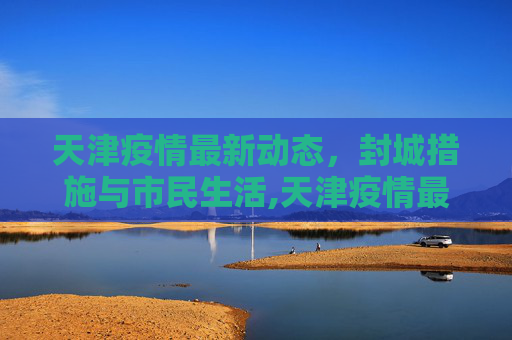 天津疫情最新动态，封城措施与市民生活,天津疫情最新消息封城