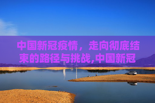 中国新冠疫情，走向彻底结束的路径与挑战,中国新冠疫情何时彻底结束