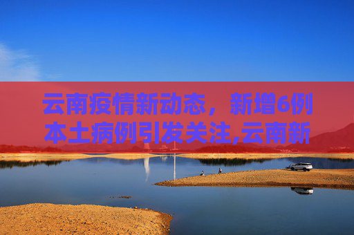 云南疫情新动态，新增6例本土病例引发关注,云南新增6例本土