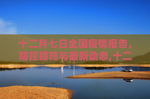 十二月七日全国疫情报告，防控措施与最新动态,十二月七日全国疫情报告