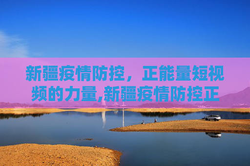 新疆疫情防控，正能量短视频的力量,新疆疫情防控正能量短视频