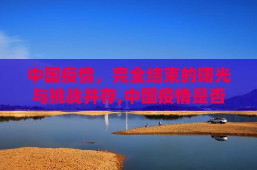 中国疫情，完全结束的曙光与挑战并存,中国疫情是否完全结束？