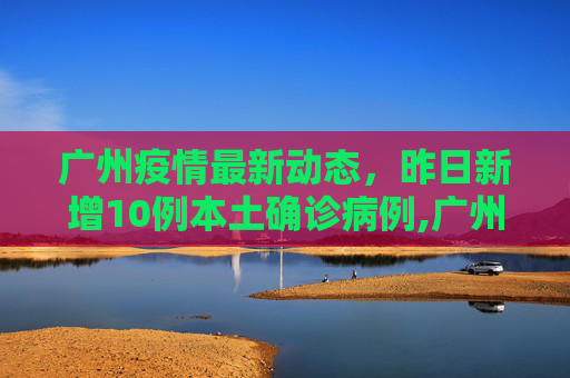 广州疫情最新动态，昨日新增10例本土确诊病例,广州昨日新增10例本土确诊