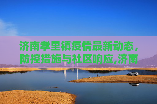 济南孝里镇疫情最新动态，防控措施与社区响应,济南孝里镇最新疫情