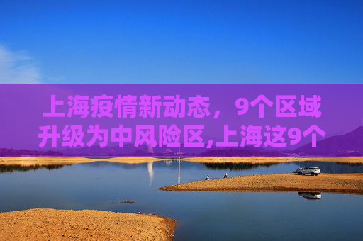 上海疫情新动态，9个区域升级为中风险区,上海这9个区域划为疫情中风险区