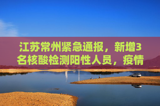江苏常州紧急通报，新增3名核酸检测阳性人员，疫情防控形势严峻,江苏常州新增3名核酸检测阳性人员