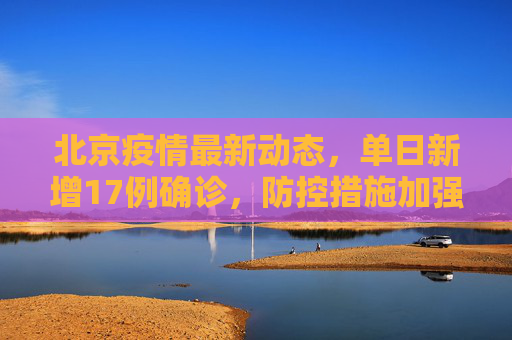 北京疫情最新动态，单日新增17例确诊，防控措施加强,北京新增17例确诊
