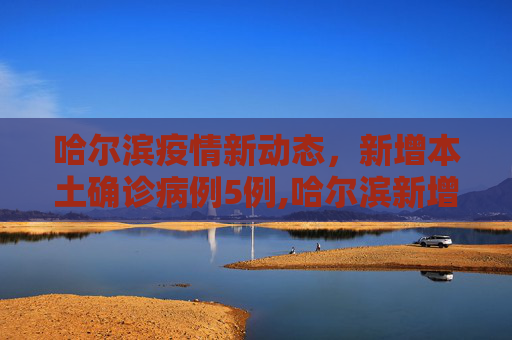 哈尔滨疫情新动态，新增本土确诊病例5例,哈尔滨新增本土确诊病例5例