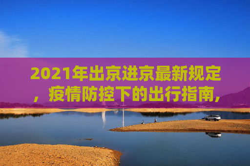 2021年出京进京最新规定，疫情防控下的出行指南,2021年出京进京最新规定