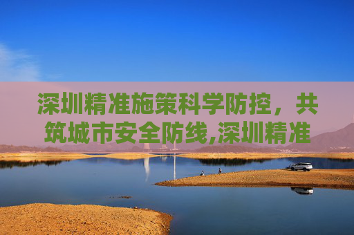 深圳精准施策科学防控，共筑城市安全防线,深圳精准施策科学防控共筑安全防线