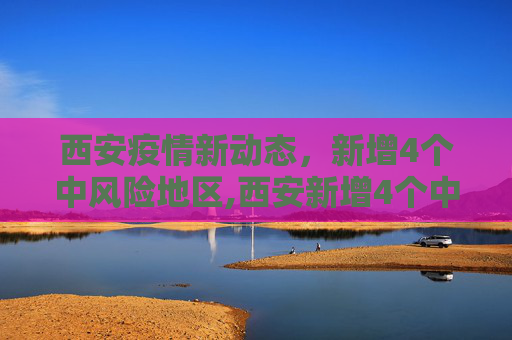 西安疫情新动态，新增4个中风险地区,西安新增4个中风险