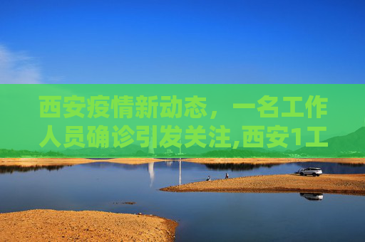 西安疫情新动态，一名工作人员确诊引发关注,西安1工作人员确诊