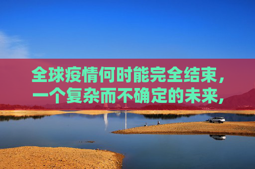 全球疫情何时能完全结束，一个复杂而不确定的未来,全球疫情何时能完全结束？