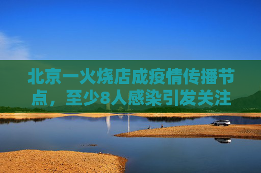 北京一火烧店成疫情传播节点，至少8人感染引发关注,北京一火烧店至少关联8人感染
