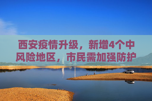 西安疫情升级，新增4个中风险地区，市民需加强防护,西安新增4个中风险地区