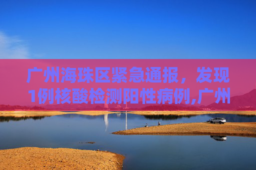 广州海珠区紧急通报，发现1例核酸检测阳性病例,广州海珠发现1例核酸阳性
