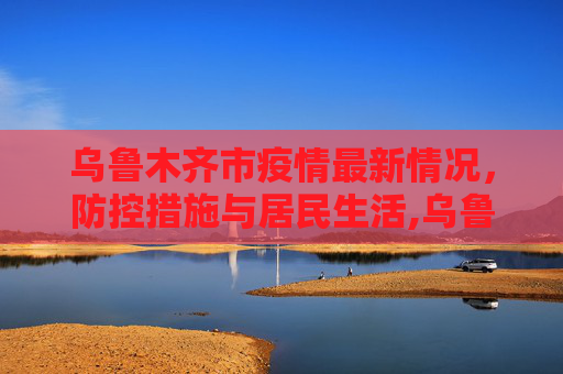 乌鲁木齐市疫情最新情况，防控措施与居民生活,乌鲁木齐市疫情最新情况