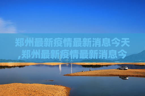 郑州最新疫情最新消息今天,郑州最新疫情最新消息今天