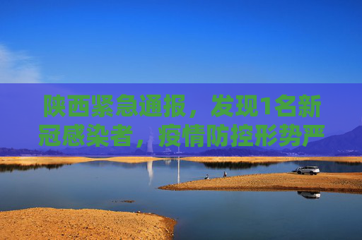 陕西紧急通报，发现1名新冠感染者，疫情防控形势严峻,陕西发现1名新冠感染者