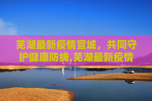 芜湖最新疫情宣城，共同守护健康防线,芜湖最新疫情宣城