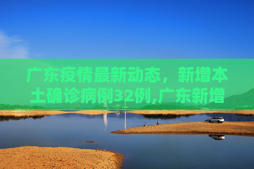 广东疫情最新动态，新增本土确诊病例32例,广东新增本土确诊病例32例