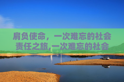 肩负使命，一次难忘的社会责任之旅,一次难忘的社会责任之旅