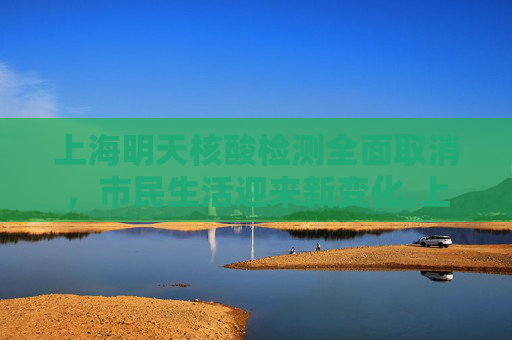 上海明天核酸检测全面取消，市民生活迎来新变化,上海明天核酸全部取消
