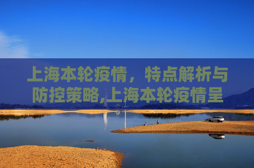 上海本轮疫情，特点解析与防控策略,上海本轮疫情呈现两个特点