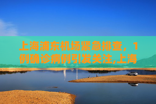 上海浦东机场紧急排查，1例确诊病例引发关注,上海浦东机场排查出1例确诊病例