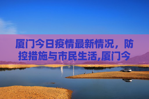 厦门今日疫情最新情况，防控措施与市民生活,厦门今日疫情最新情况