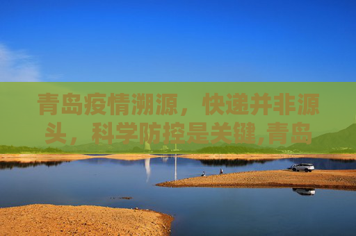 青岛疫情溯源，快递并非源头，科学防控是关键,青岛疫情溯源不是因快递引发