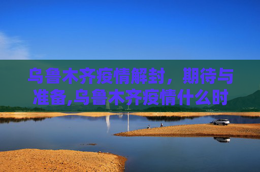 乌鲁木齐疫情解封，期待与准备,乌鲁木齐疫情什么时候解封