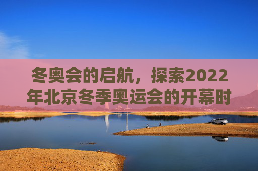 冬奥会的启航，探索2022年北京冬季奥运会的开幕时刻,冬奥会什么时候开始