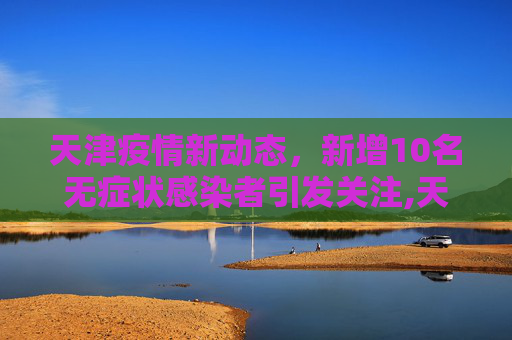 天津疫情新动态，新增10名无症状感染者引发关注,天津新增10名无症状感染者