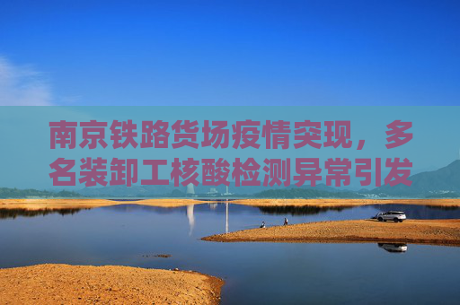 南京铁路货场疫情突现，多名装卸工核酸检测异常引发关注,南京一铁路货场多名装卸工核酸异常